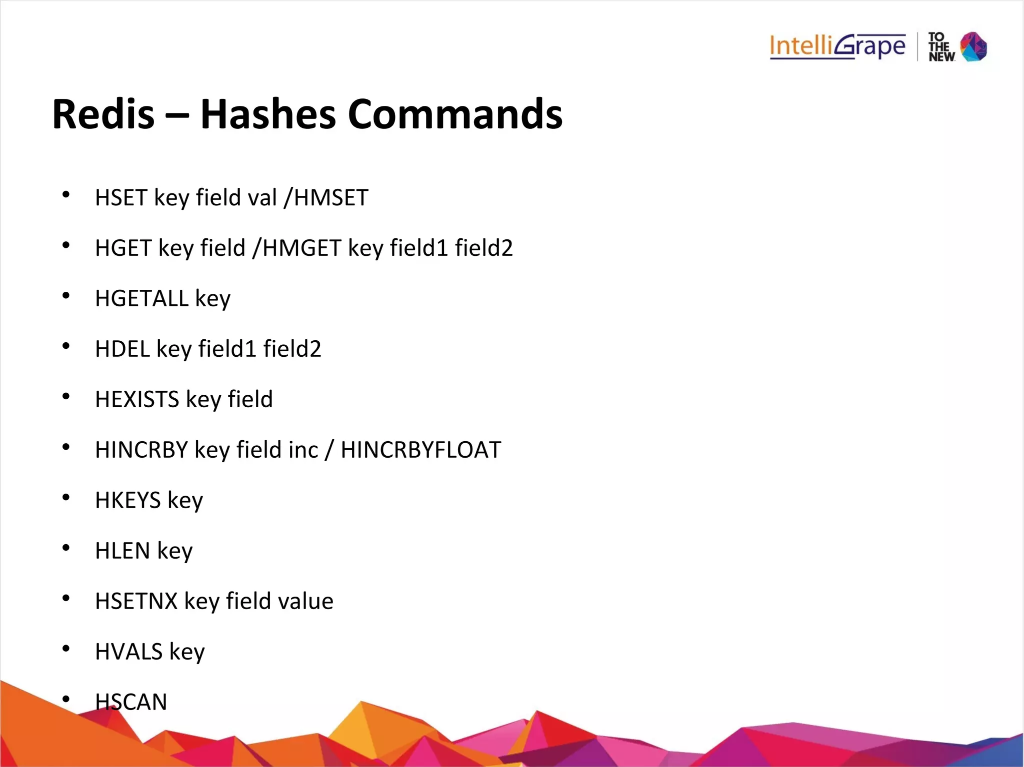 Redis – Hashes Commands

HSET key field val /HMSET

HGET key field /HMGET key field1 field2

HGETALL key

HDEL key field1 field2

HEXISTS key field

HINCRBY key field inc / HINCRBYFLOAT

HKEYS key

HLEN key

HSETNX key field value

HVALS key

HSCAN
 