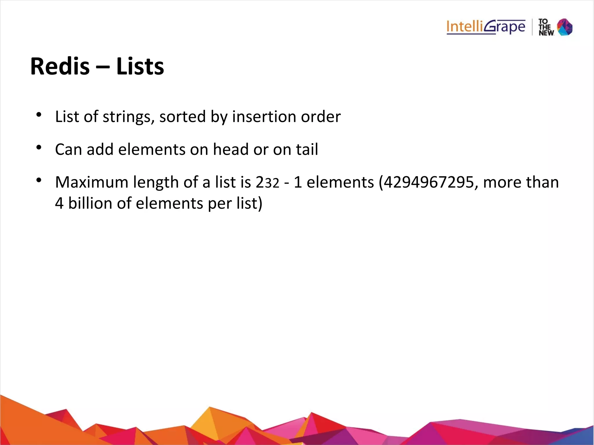 Redis – Lists

List of strings, sorted by insertion order

Can add elements on head or on tail

Maximum length of a list is 232 - 1 elements (4294967295, more than
4 billion of elements per list)
 