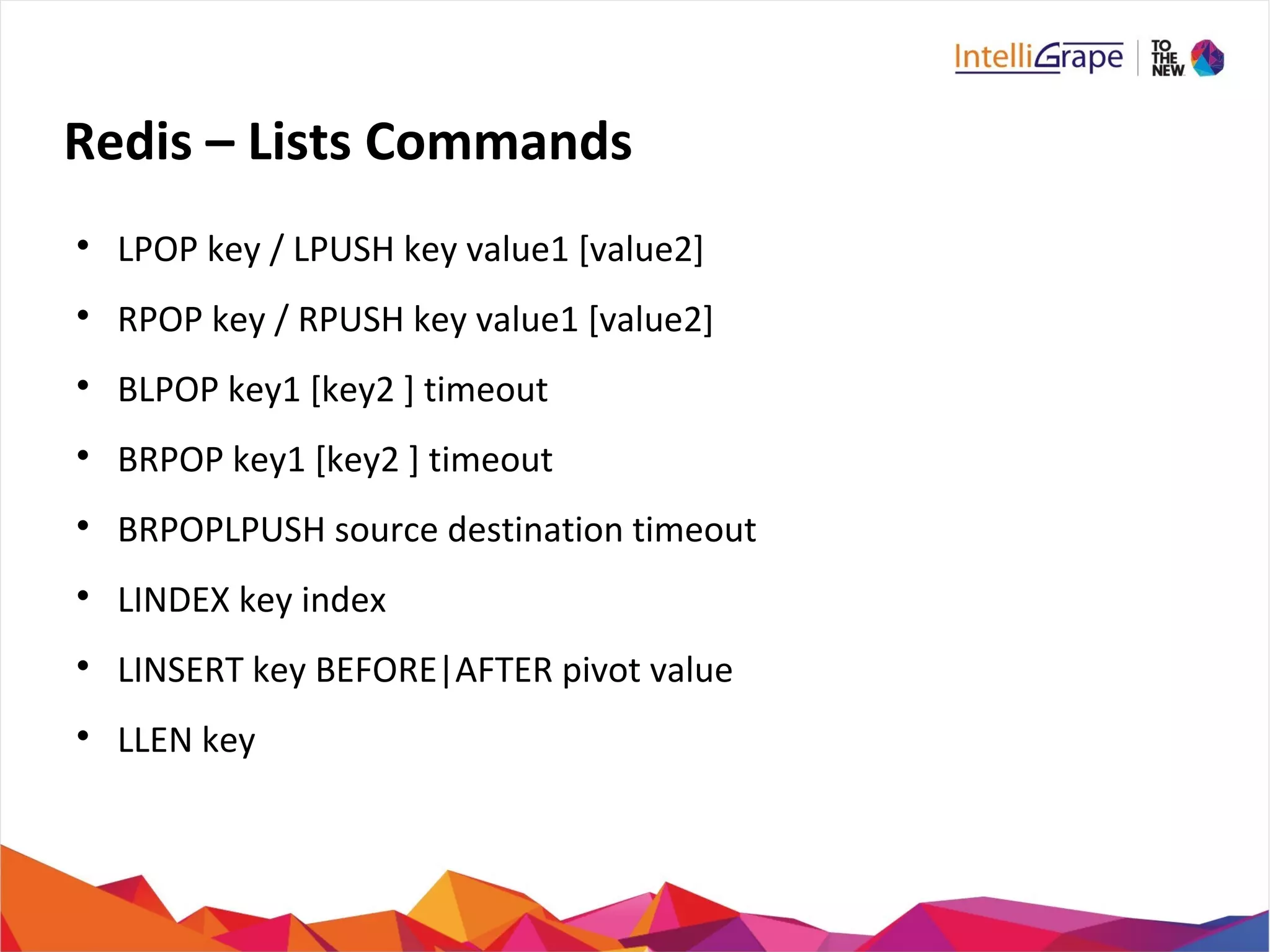 Redis – Lists Commands

LPOP key / LPUSH key value1 [value2]

RPOP key / RPUSH key value1 [value2]

BLPOP key1 [key2 ] timeout

BRPOP key1 [key2 ] timeout

BRPOPLPUSH source destination timeout

LINDEX key index

LINSERT key BEFORE|AFTER pivot value

LLEN key
 