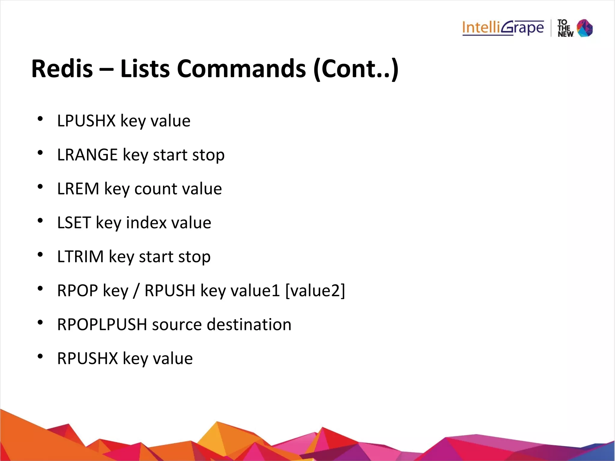 Redis – Lists Commands (Cont..)

LPUSHX key value

LRANGE key start stop

LREM key count value

LSET key index value

LTRIM key start stop

RPOP key / RPUSH key value1 [value2]

RPOPLPUSH source destination

RPUSHX key value
 