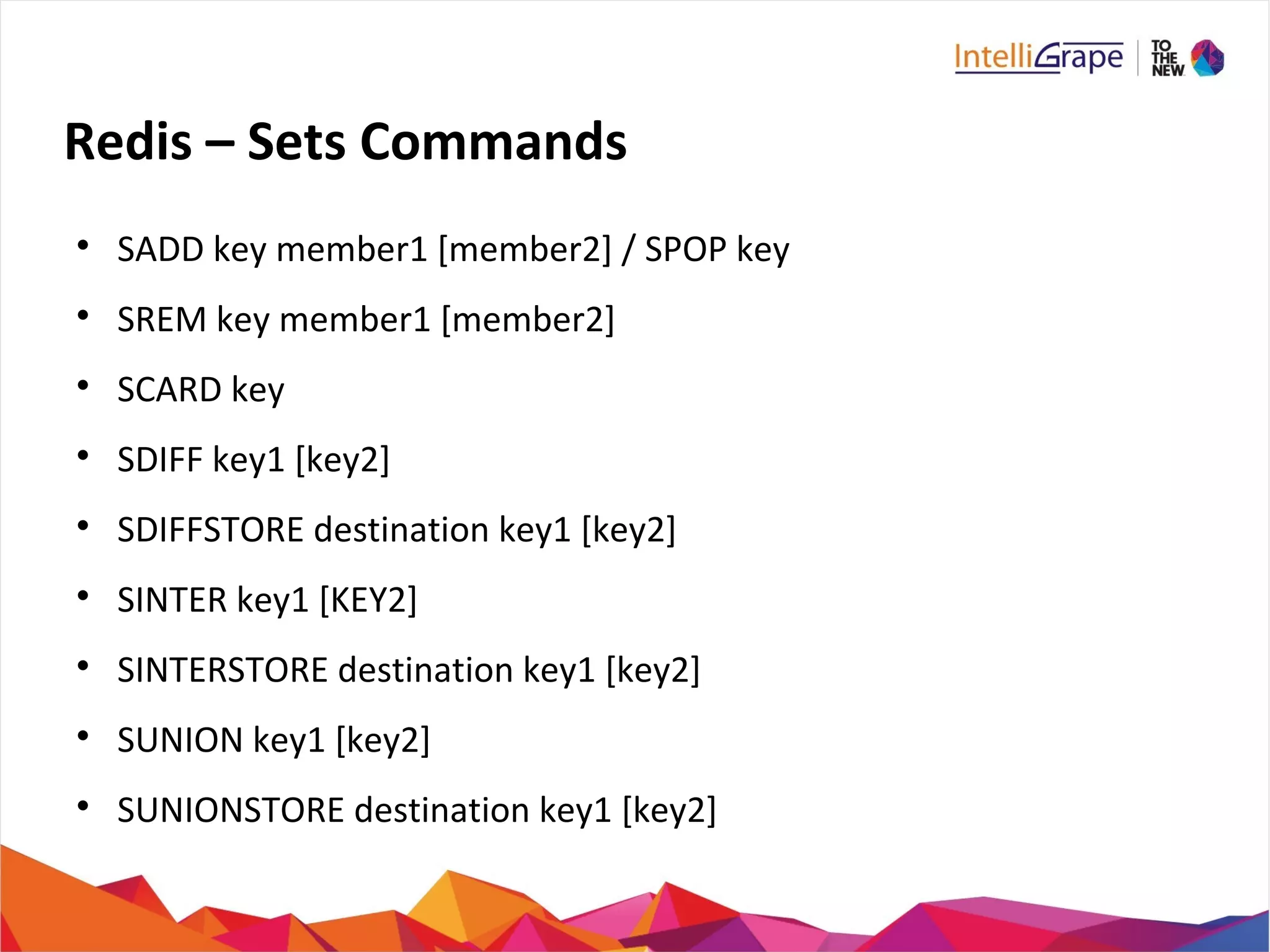 Redis – Sets Commands

SADD key member1 [member2] / SPOP key

SREM key member1 [member2]

SCARD key

SDIFF key1 [key2]

SDIFFSTORE destination key1 [key2]

SINTER key1 [KEY2]

SINTERSTORE destination key1 [key2]

SUNION key1 [key2]

SUNIONSTORE destination key1 [key2]
 