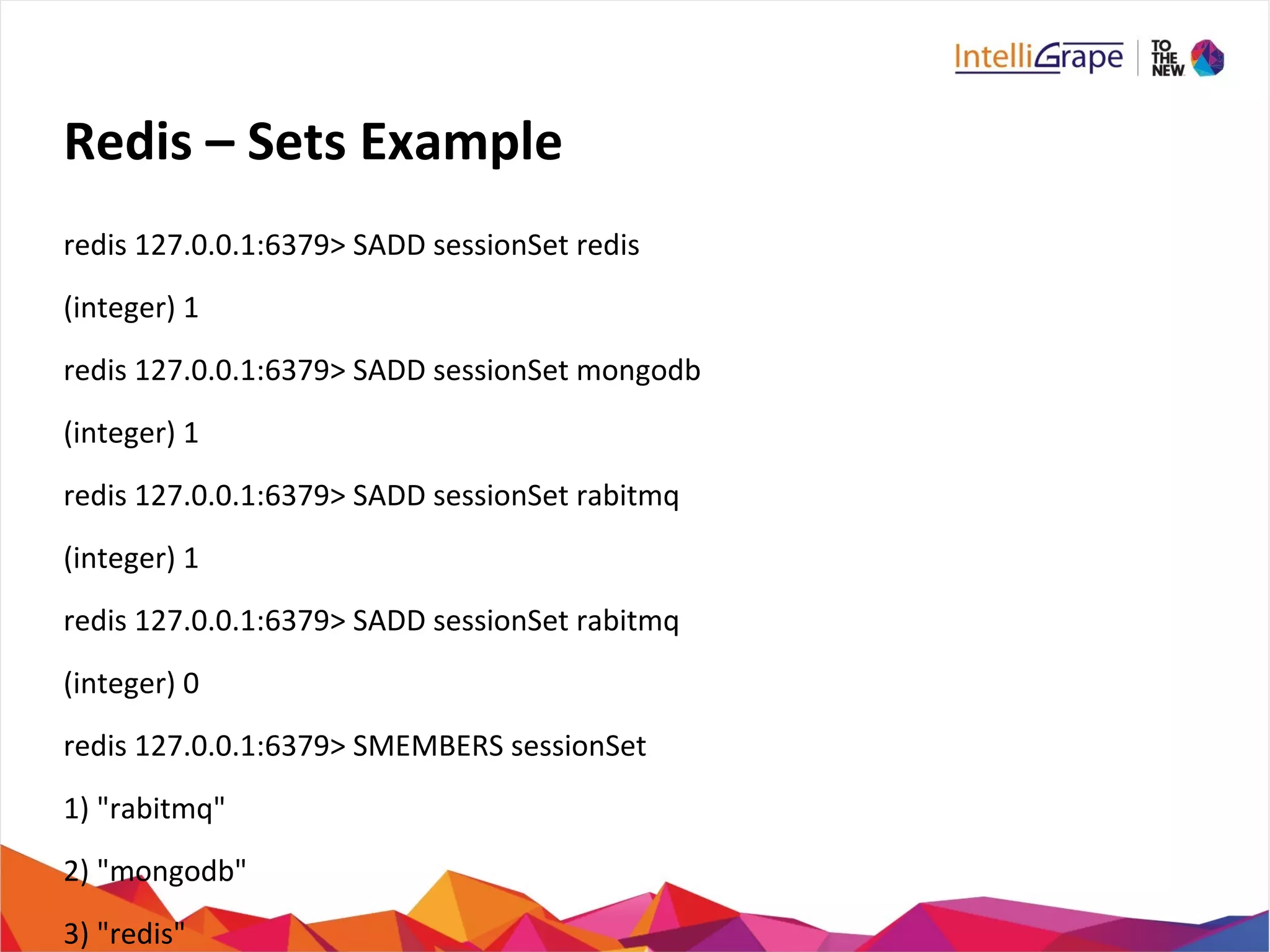 Redis – Sets Example
redis 127.0.0.1:6379> SADD sessionSet redis
(integer) 1
redis 127.0.0.1:6379> SADD sessionSet mongodb
(integer) 1
redis 127.0.0.1:6379> SADD sessionSet rabitmq
(integer) 1
redis 127.0.0.1:6379> SADD sessionSet rabitmq
(integer) 0
redis 127.0.0.1:6379> SMEMBERS sessionSet
1) "rabitmq"
2) "mongodb"
3) "redis"
 