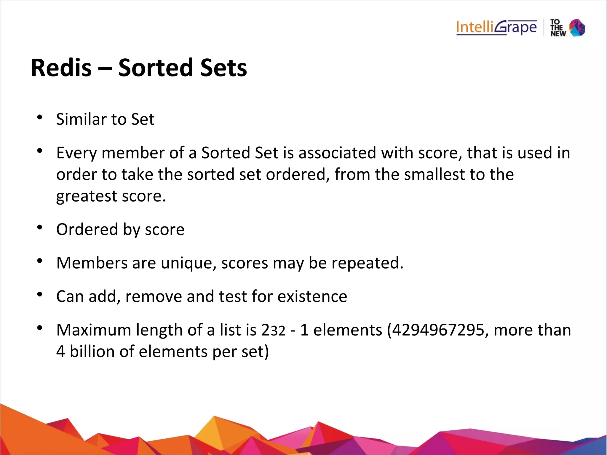 Redis – Sorted Sets

Similar to Set

Every member of a Sorted Set is associated with score, that is used in
order to take the sorted set ordered, from the smallest to the
greatest score.

Ordered by score

Members are unique, scores may be repeated.

Can add, remove and test for existence

Maximum length of a list is 232 - 1 elements (4294967295, more than
4 billion of elements per set)
 