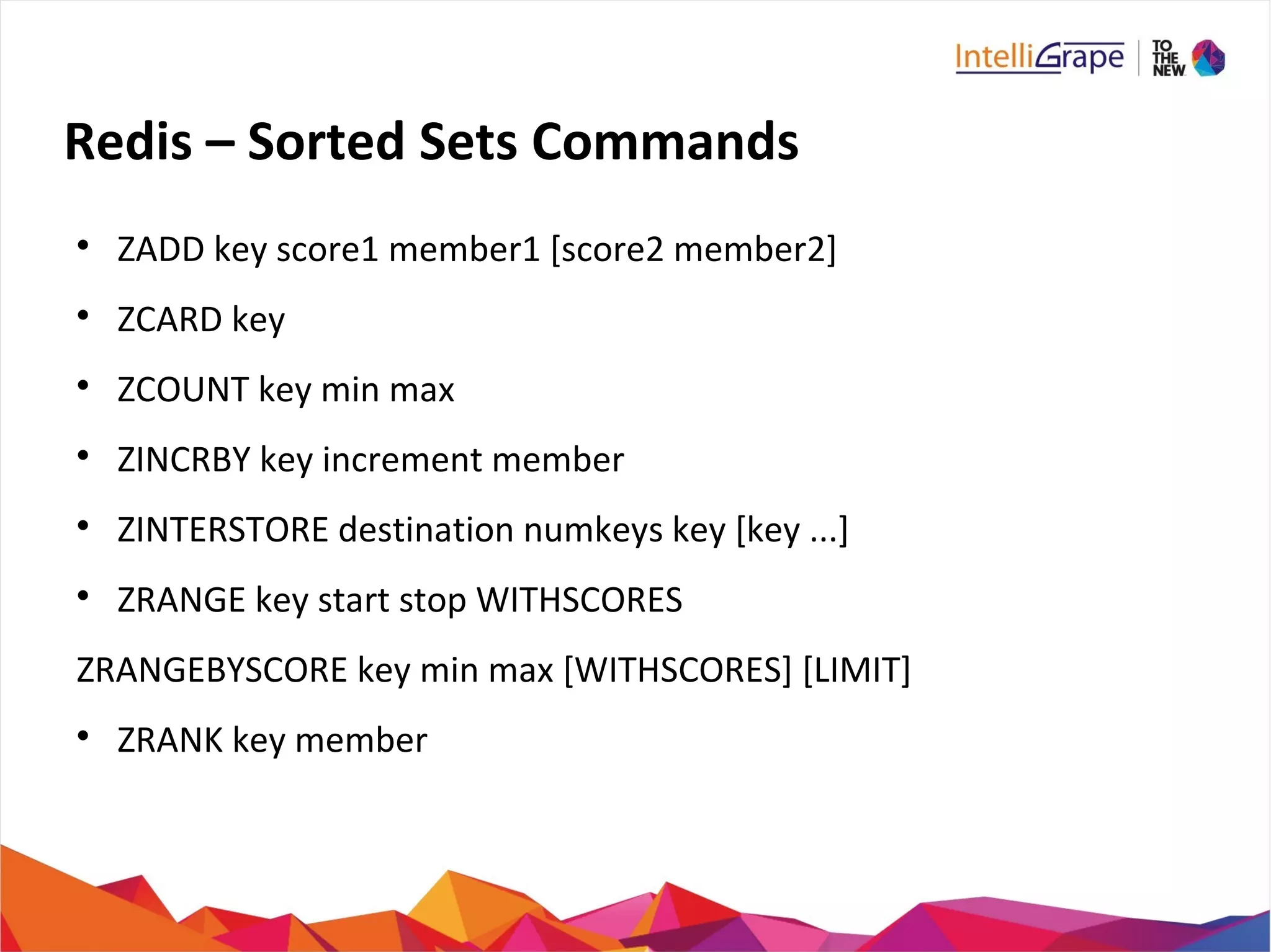 Redis – Sorted Sets Commands

ZADD key score1 member1 [score2 member2]

ZCARD key

ZCOUNT key min max

ZINCRBY key increment member

ZINTERSTORE destination numkeys key [key ...]

ZRANGE key start stop WITHSCORES
ZRANGEBYSCORE key min max [WITHSCORES] [LIMIT]

ZRANK key member
 