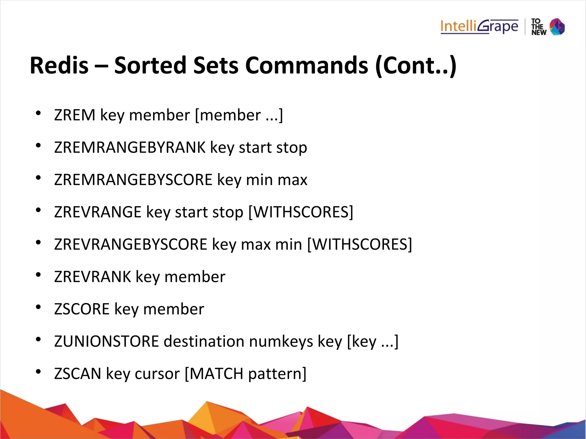 Redis – Sorted Sets Commands (Cont..)

ZREM key member [member ...]

ZREMRANGEBYRANK key start stop

ZREMRANGEBYSCORE key min max

ZREVRANGE key start stop [WITHSCORES]

ZREVRANGEBYSCORE key max min [WITHSCORES]

ZREVRANK key member

ZSCORE key member

ZUNIONSTORE destination numkeys key [key ...]

ZSCAN key cursor [MATCH pattern]
 