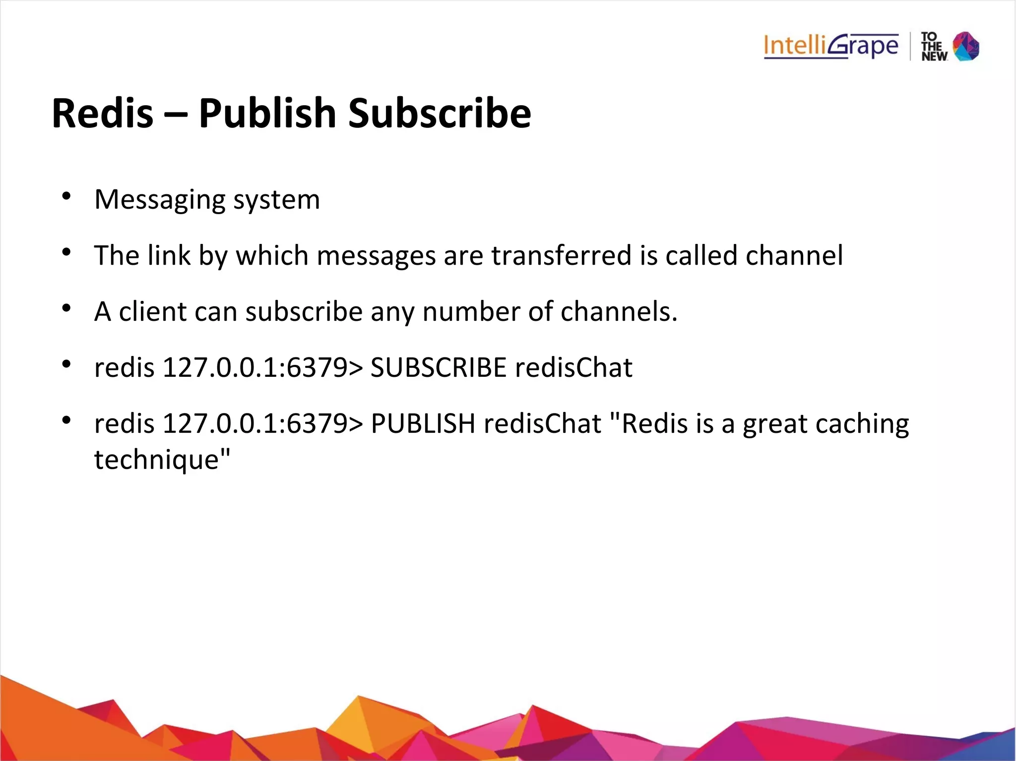 Redis – Publish Subscribe

Messaging system

The link by which messages are transferred is called channel

A client can subscribe any number of channels.

redis 127.0.0.1:6379> SUBSCRIBE redisChat

redis 127.0.0.1:6379> PUBLISH redisChat "Redis is a great caching
technique"
 