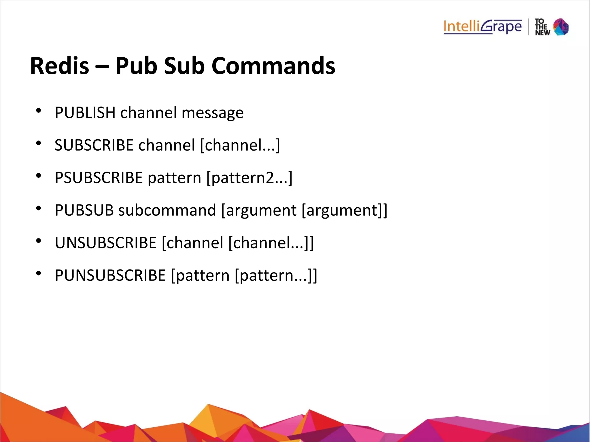 Redis – Pub Sub Commands

PUBLISH channel message

SUBSCRIBE channel [channel...]

PSUBSCRIBE pattern [pattern2...]

PUBSUB subcommand [argument [argument]]

UNSUBSCRIBE [channel [channel...]]

PUNSUBSCRIBE [pattern [pattern...]]
 