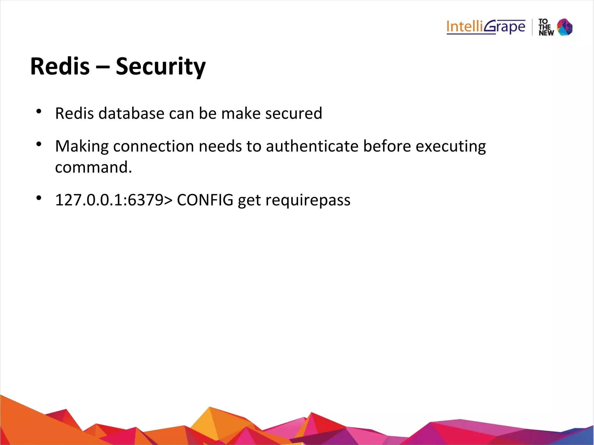 Redis – Security

Redis database can be make secured

Making connection needs to authenticate before executing
command.

127.0.0.1:6379> CONFIG get requirepass
 