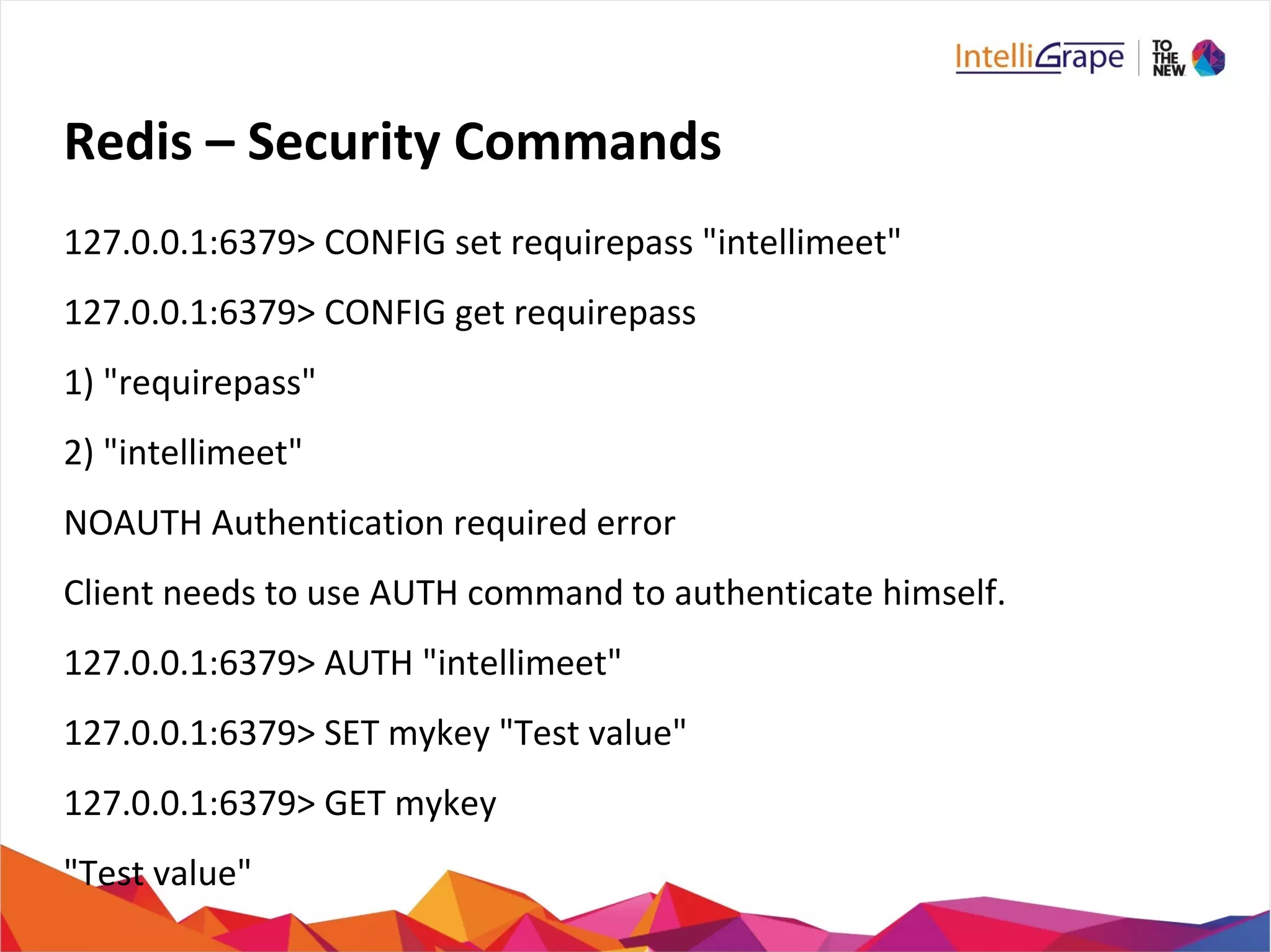 Redis – Security Commands
127.0.0.1:6379> CONFIG set requirepass "intellimeet"
127.0.0.1:6379> CONFIG get requirepass
1) "requirepass"
2) "intellimeet"
NOAUTH Authentication required error
Client needs to use AUTH command to authenticate himself.
127.0.0.1:6379> AUTH "intellimeet"
127.0.0.1:6379> SET mykey "Test value"
127.0.0.1:6379> GET mykey
"Test value"
 
