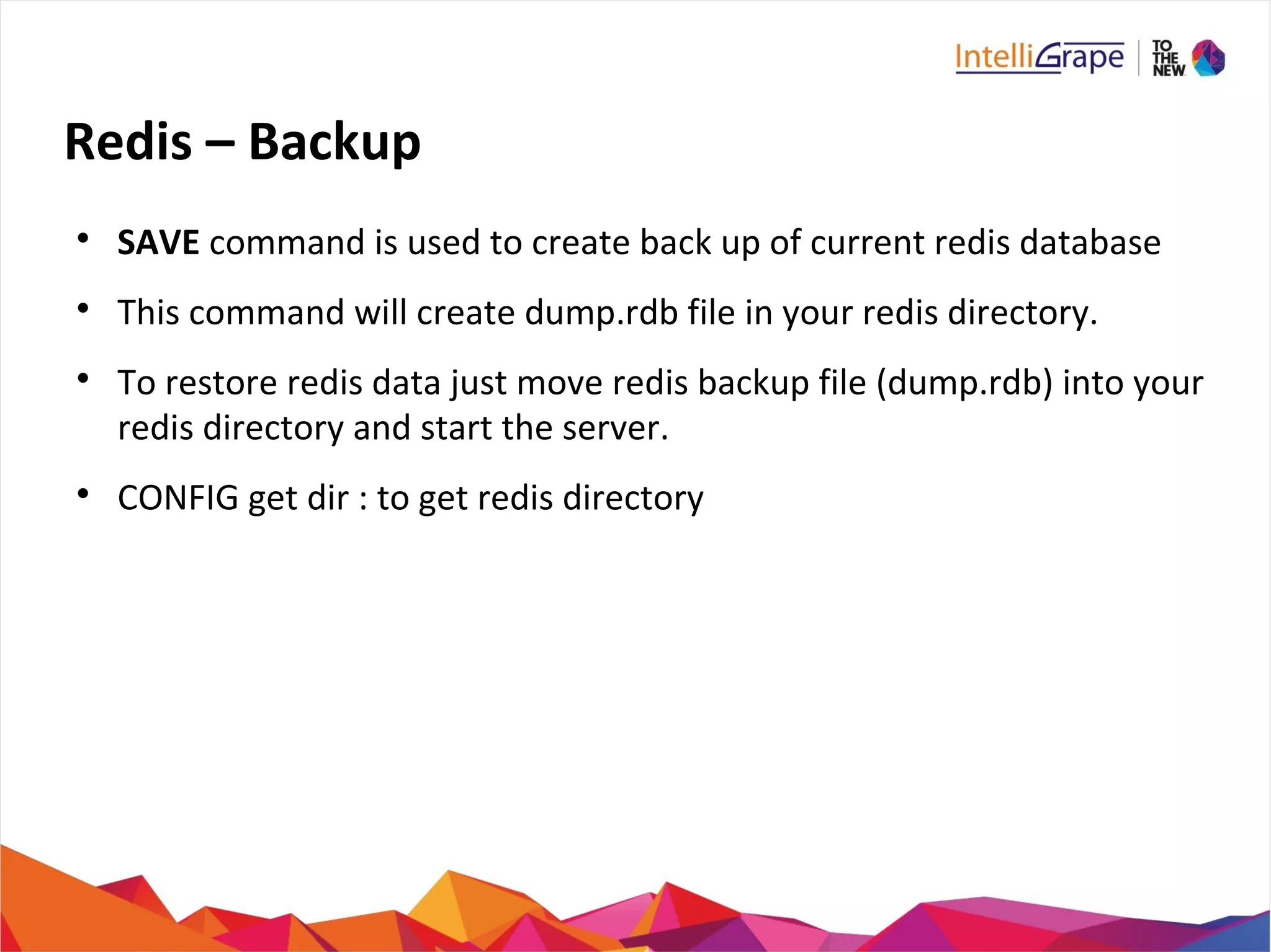 Redis – Backup

SAVE command is used to create back up of current redis database

This command will create dump.rdb file in your redis directory.

To restore redis data just move redis backup file (dump.rdb) into your
redis directory and start the server.

CONFIG get dir : to get redis directory
 