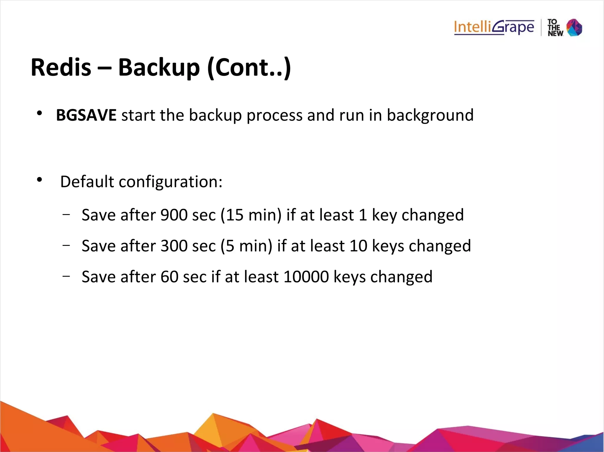 Redis – Backup (Cont..)

BGSAVE start the backup process and run in background

Default configuration:
− Save after 900 sec (15 min) if at least 1 key changed
− Save after 300 sec (5 min) if at least 10 keys changed
− Save after 60 sec if at least 10000 keys changed
 