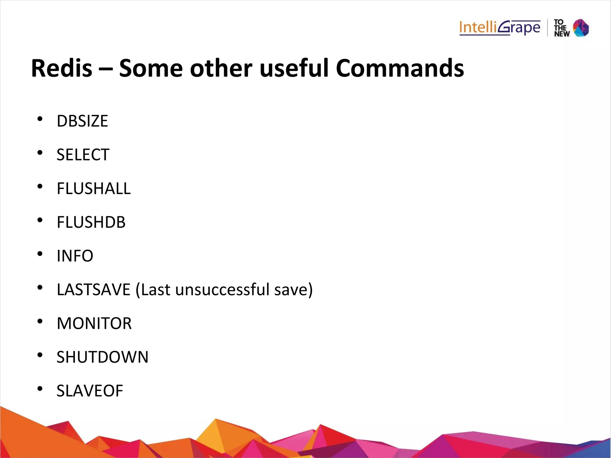 Redis – Some other useful Commands

DBSIZE

SELECT

FLUSHALL

FLUSHDB

INFO

LASTSAVE (Last unsuccessful save)

MONITOR

SHUTDOWN

SLAVEOF
 