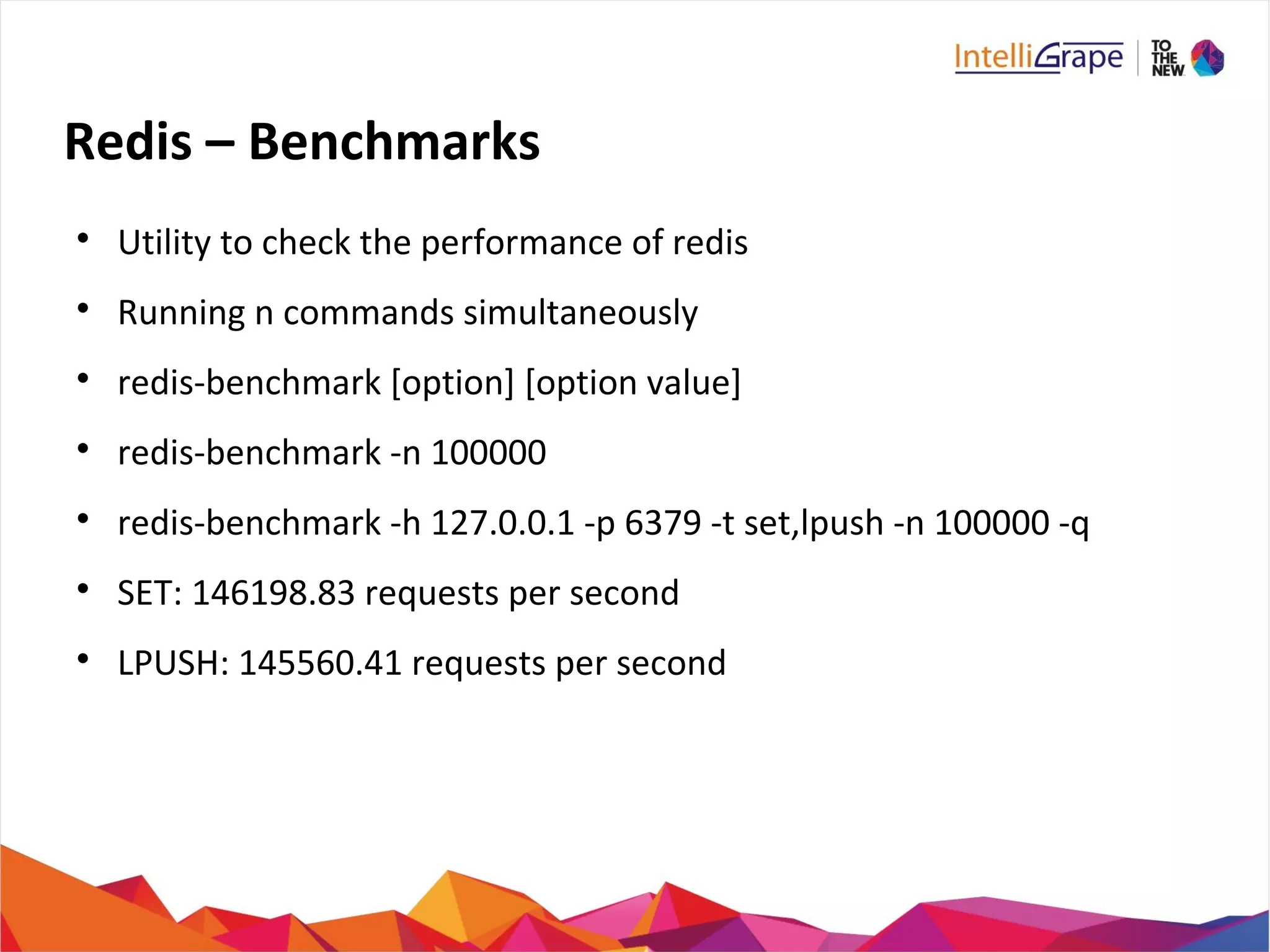 Redis – Benchmarks

Utility to check the performance of redis

Running n commands simultaneously

redis-benchmark [option] [option value]

redis-benchmark -n 100000

redis-benchmark -h 127.0.0.1 -p 6379 -t set,lpush -n 100000 -q

SET: 146198.83 requests per second

LPUSH: 145560.41 requests per second
 