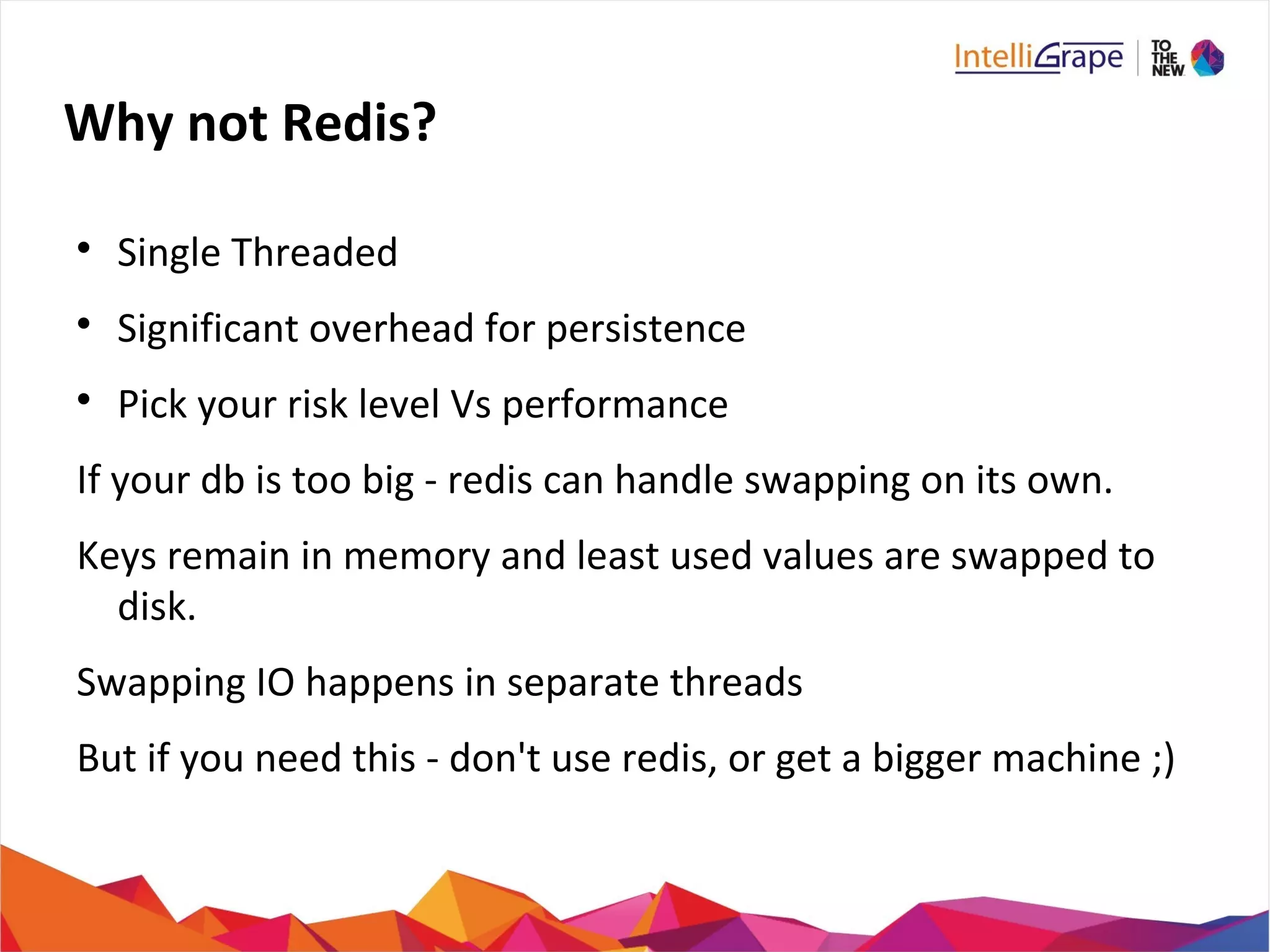 Why not Redis?

Single Threaded

Significant overhead for persistence

Pick your risk level Vs performance
If your db is too big - redis can handle swapping on its own.
Keys remain in memory and least used values are swapped to
disk.
Swapping IO happens in separate threads
But if you need this - don't use redis, or get a bigger machine ;)
 