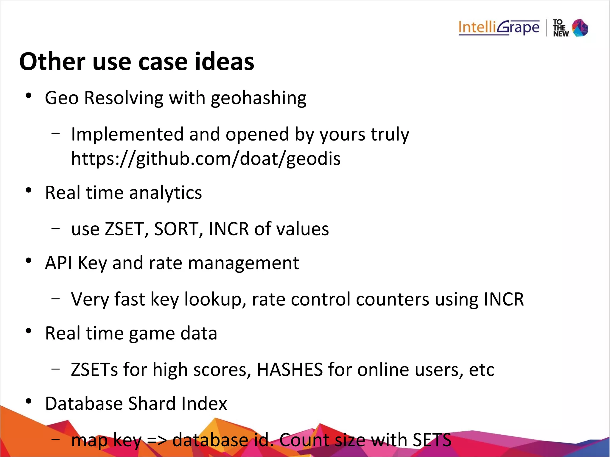 Other use case ideas

Geo Resolving with geohashing
− Implemented and opened by yours truly
https://github.com/doat/geodis

Real time analytics
− use ZSET, SORT, INCR of values

API Key and rate management
− Very fast key lookup, rate control counters using INCR

Real time game data
− ZSETs for high scores, HASHES for online users, etc

Database Shard Index
− map key => database id. Count size with SETS
 