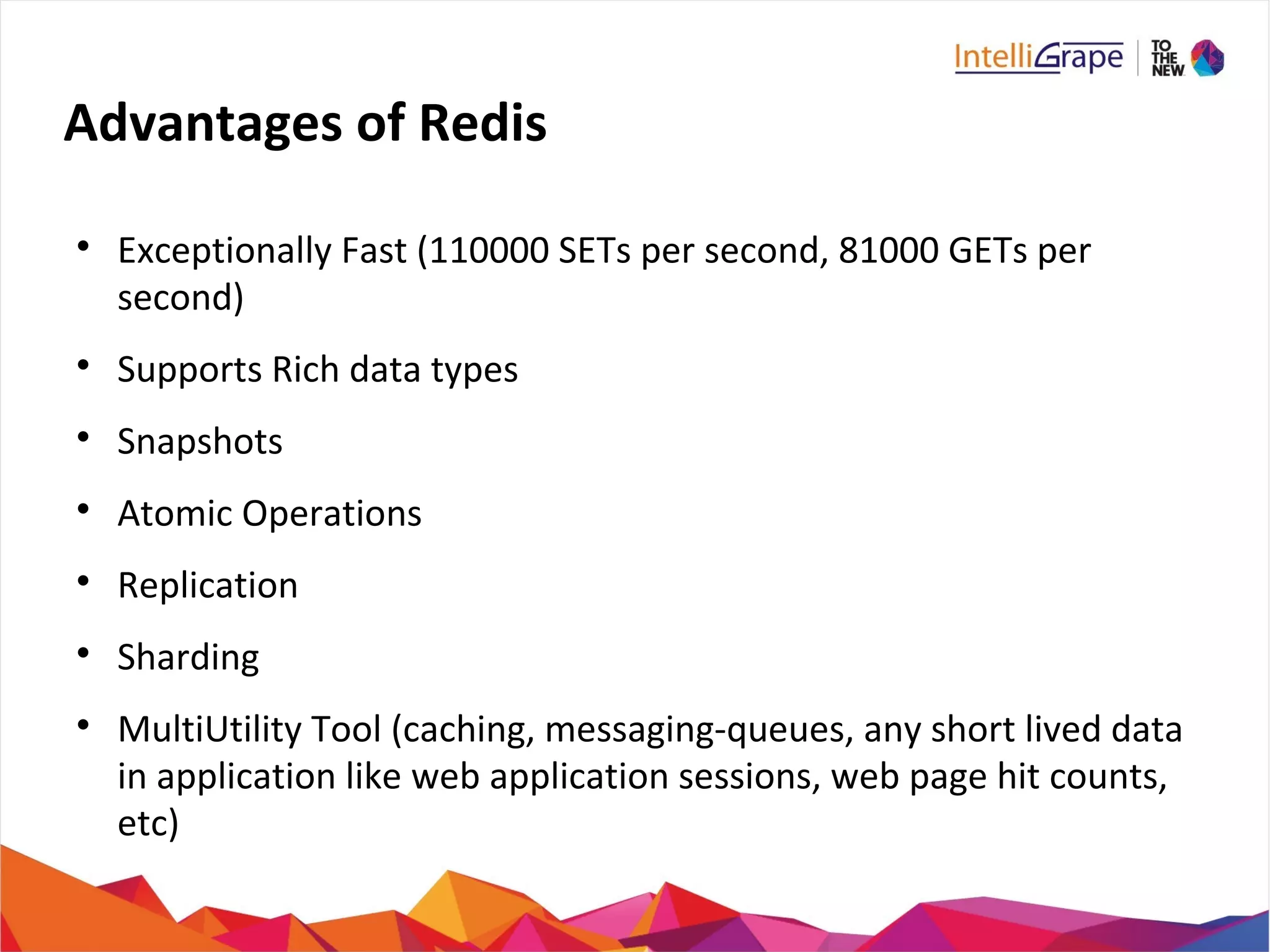 Advantages of Redis

Exceptionally Fast (110000 SETs per second, 81000 GETs per
second)

Supports Rich data types

Snapshots

Atomic Operations

Replication

Sharding

MultiUtility Tool (caching, messaging-queues, any short lived data
in application like web application sessions, web page hit counts,
etc)
 