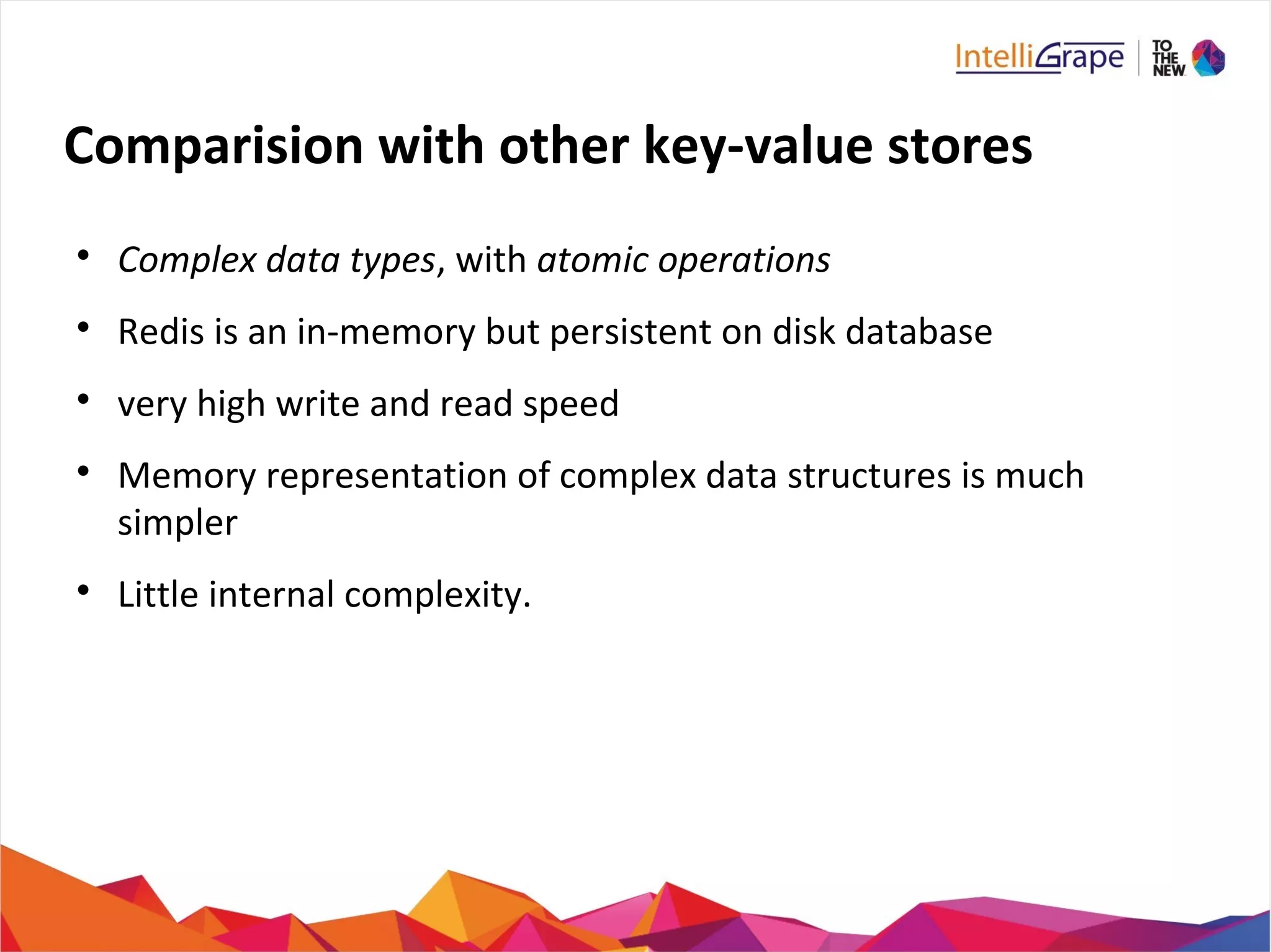 Comparision with other key-value stores

Complex data types, with atomic operations

Redis is an in-memory but persistent on disk database

very high write and read speed

Memory representation of complex data structures is much
simpler

Little internal complexity.
 