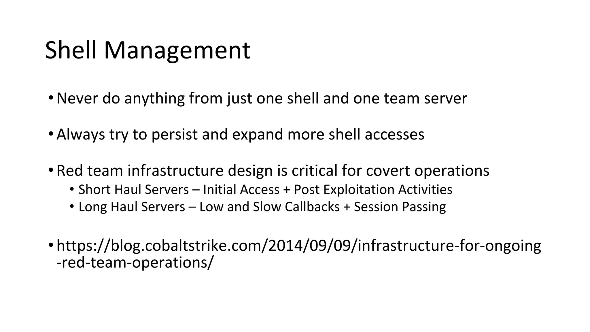 Shell Management
•Never do anything from just one shell and one team server
•Always try to persist and expand more shell accesses
•Red team infrastructure design is critical for covert operations
• Short Haul Servers – Initial Access + Post Exploitation Activities
• Long Haul Servers – Low and Slow Callbacks + Session Passing
•https://blog.cobaltstrike.com/2014/09/09/infrastructure-for-ongoing
-red-team-operations/
 