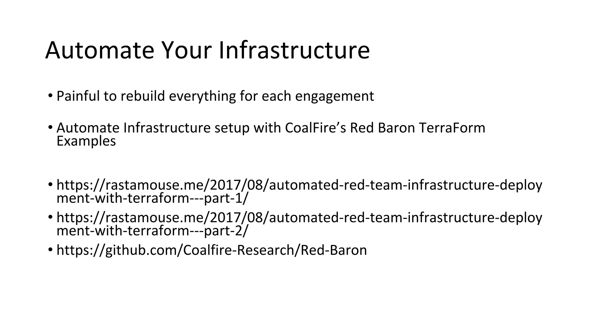 Automate Your Infrastructure
• Painful to rebuild everything for each engagement
• Automate Infrastructure setup with CoalFire’s Red Baron TerraForm
Examples
• https://rastamouse.me/2017/08/automated-red-team-infrastructure-deploy
ment-with-terraform---part-1/
• https://rastamouse.me/2017/08/automated-red-team-infrastructure-deploy
ment-with-terraform---part-2/
• https://github.com/Coalfire-Research/Red-Baron
 