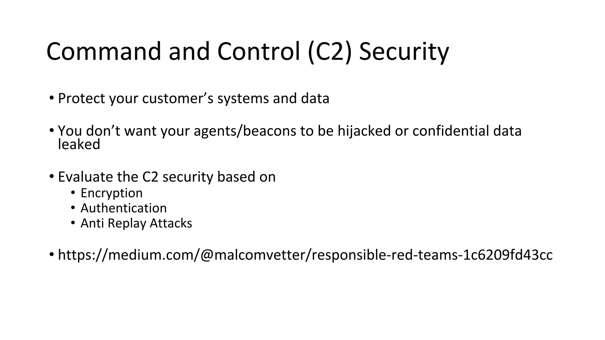 Command and Control (C2) Security
• Protect your customer’s systems and data
• You don’t want your agents/beacons to be hijacked or confidential data
leaked
• Evaluate the C2 security based on
• Encryption
• Authentication
• Anti Replay Attacks
• https://medium.com/@malcomvetter/responsible-red-teams-1c6209fd43cc
 