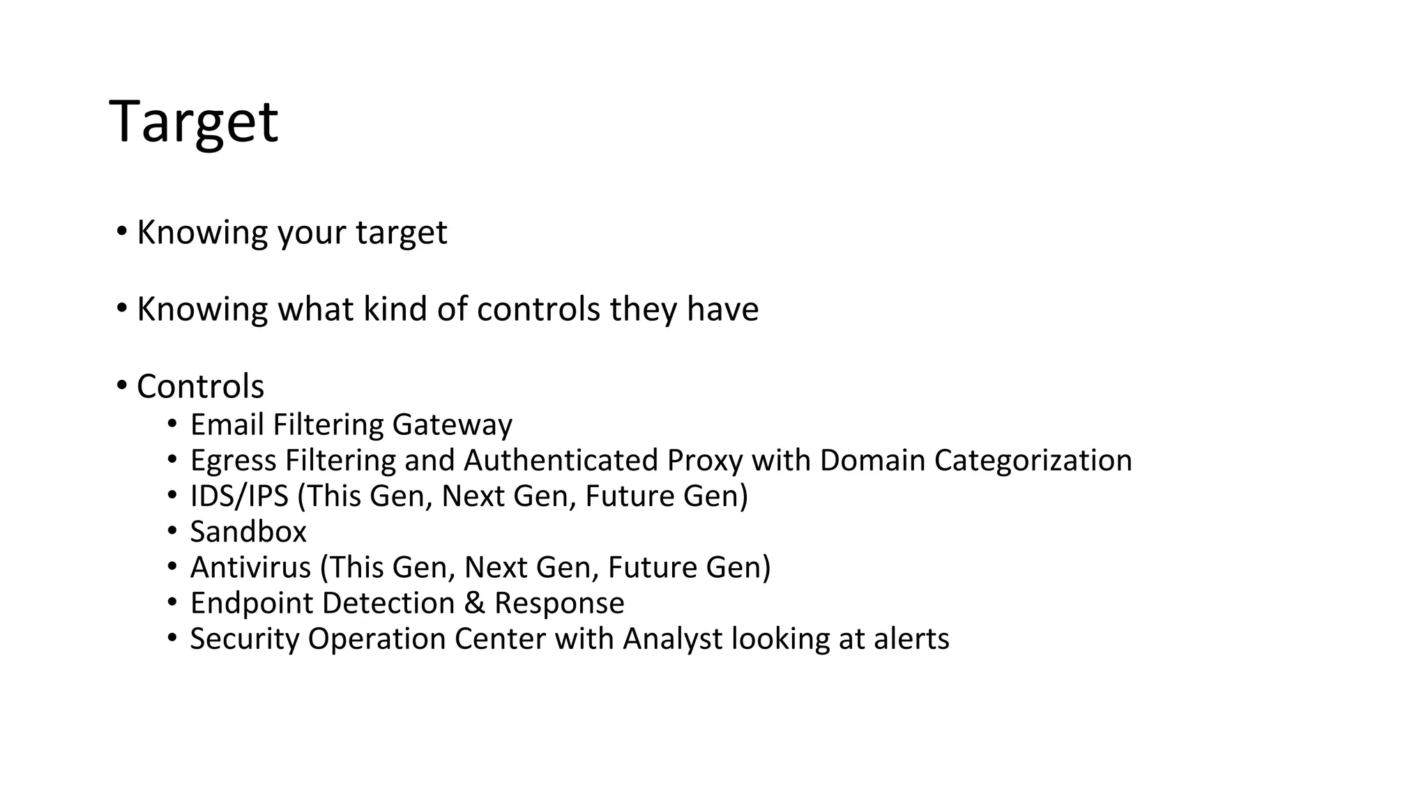 Target
• Knowing your target
• Knowing what kind of controls they have
• Controls
• Email Filtering Gateway
• Egress Filtering and Authenticated Proxy with Domain Categorization
• IDS/IPS (This Gen, Next Gen, Future Gen)
• Sandbox
• Antivirus (This Gen, Next Gen, Future Gen)
• Endpoint Detection & Response
• Security Operation Center with Analyst looking at alerts
 