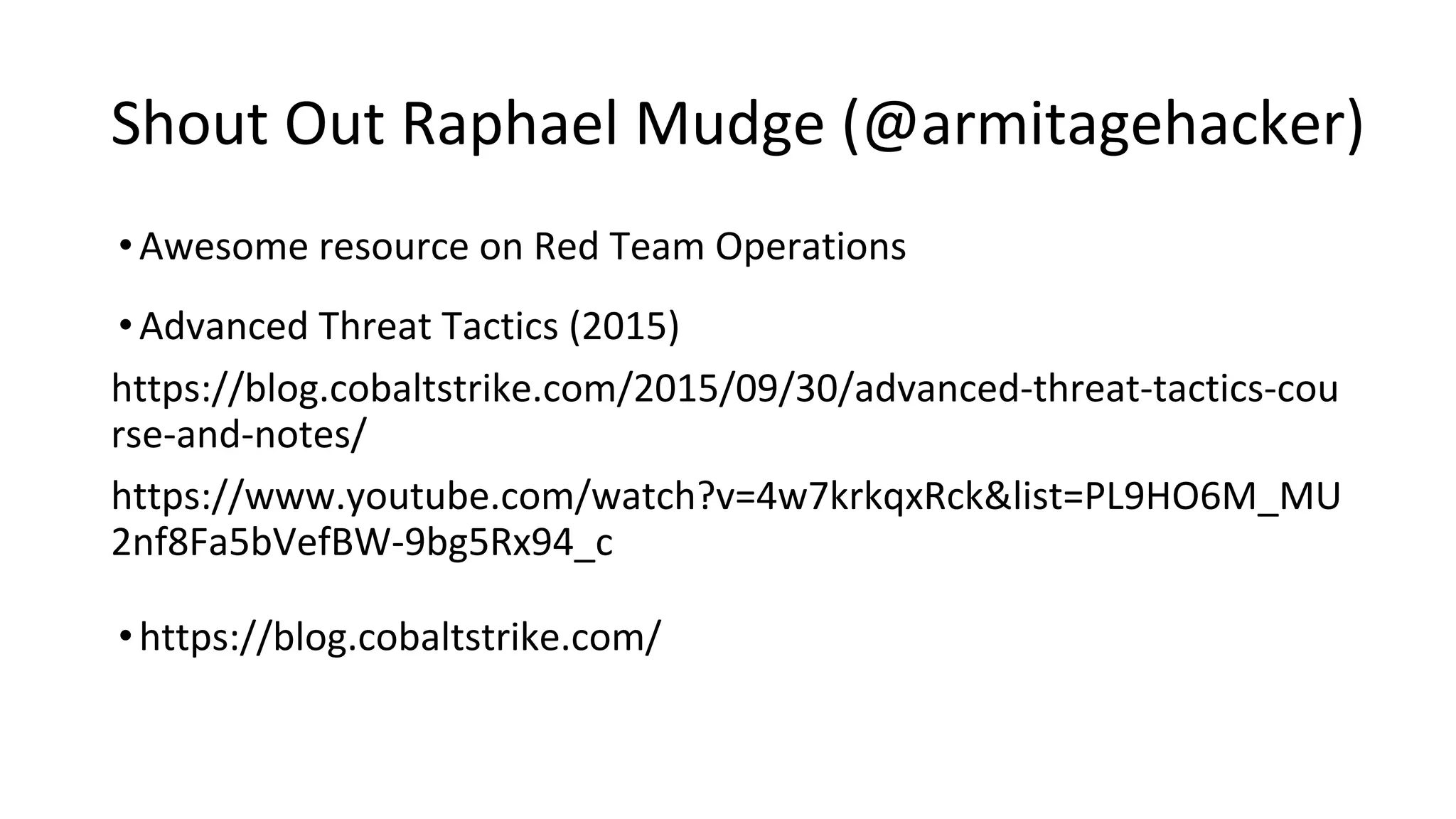 Shout Out Raphael Mudge (@armitagehacker)
•Awesome resource on Red Team Operations
•Advanced Threat Tactics (2015)
https://blog.cobaltstrike.com/2015/09/30/advanced-threat-tactics-cou
rse-and-notes/
https://www.youtube.com/watch?v=4w7krkqxRck&list=PL9HO6M_MU
2nf8Fa5bVefBW-9bg5Rx94_c
•https://blog.cobaltstrike.com/
 