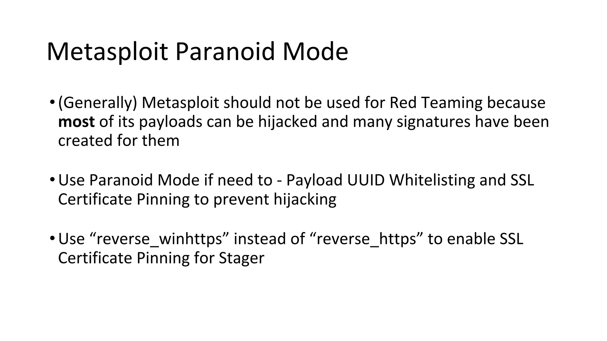 Metasploit Paranoid Mode
•(Generally) Metasploit should not be used for Red Teaming because
most of its payloads can be hijacked and many signatures have been
created for them
•Use Paranoid Mode if need to - Payload UUID Whitelisting and SSL
Certificate Pinning to prevent hijacking
•Use “reverse_winhttps” instead of “reverse_https” to enable SSL
Certificate Pinning for Stager
 