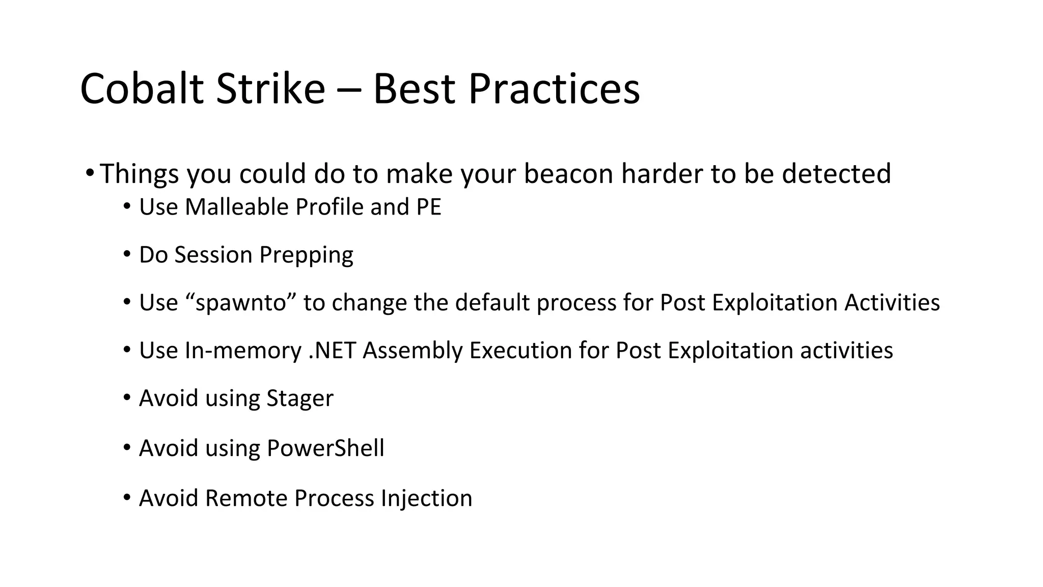 Cobalt Strike – Best Practices
•Things you could do to make your beacon harder to be detected
• Use Malleable Profile and PE
• Do Session Prepping
• Use “spawnto” to change the default process for Post Exploitation Activities
• Use In-memory .NET Assembly Execution for Post Exploitation activities
• Avoid using Stager
• Avoid using PowerShell
• Avoid Remote Process Injection
 