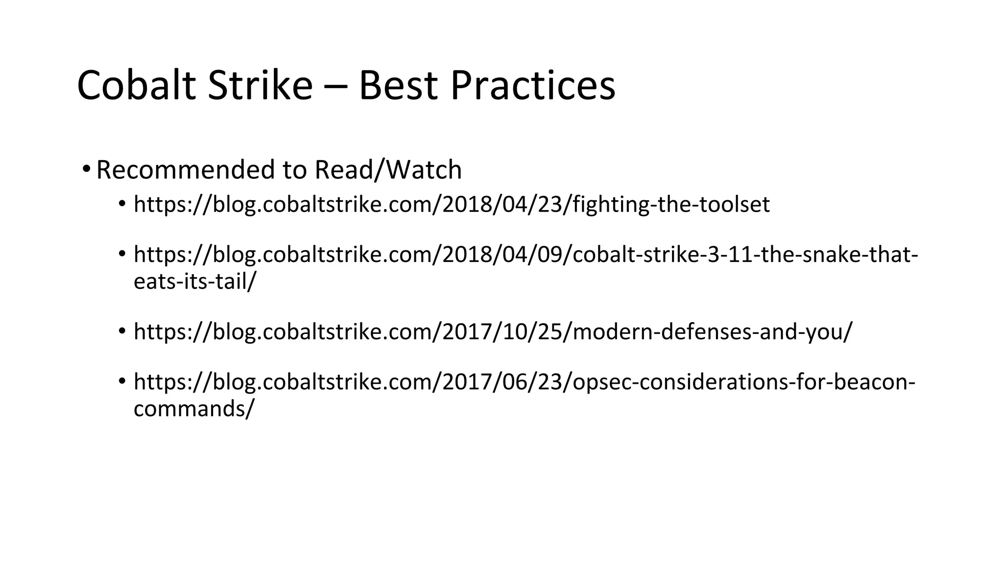 Cobalt Strike – Best Practices
•Recommended to Read/Watch
• https://blog.cobaltstrike.com/2018/04/23/fighting-the-toolset
• https://blog.cobaltstrike.com/2018/04/09/cobalt-strike-3-11-the-snake-that-
eats-its-tail/
• https://blog.cobaltstrike.com/2017/10/25/modern-defenses-and-you/
• https://blog.cobaltstrike.com/2017/06/23/opsec-considerations-for-beacon-
commands/
 