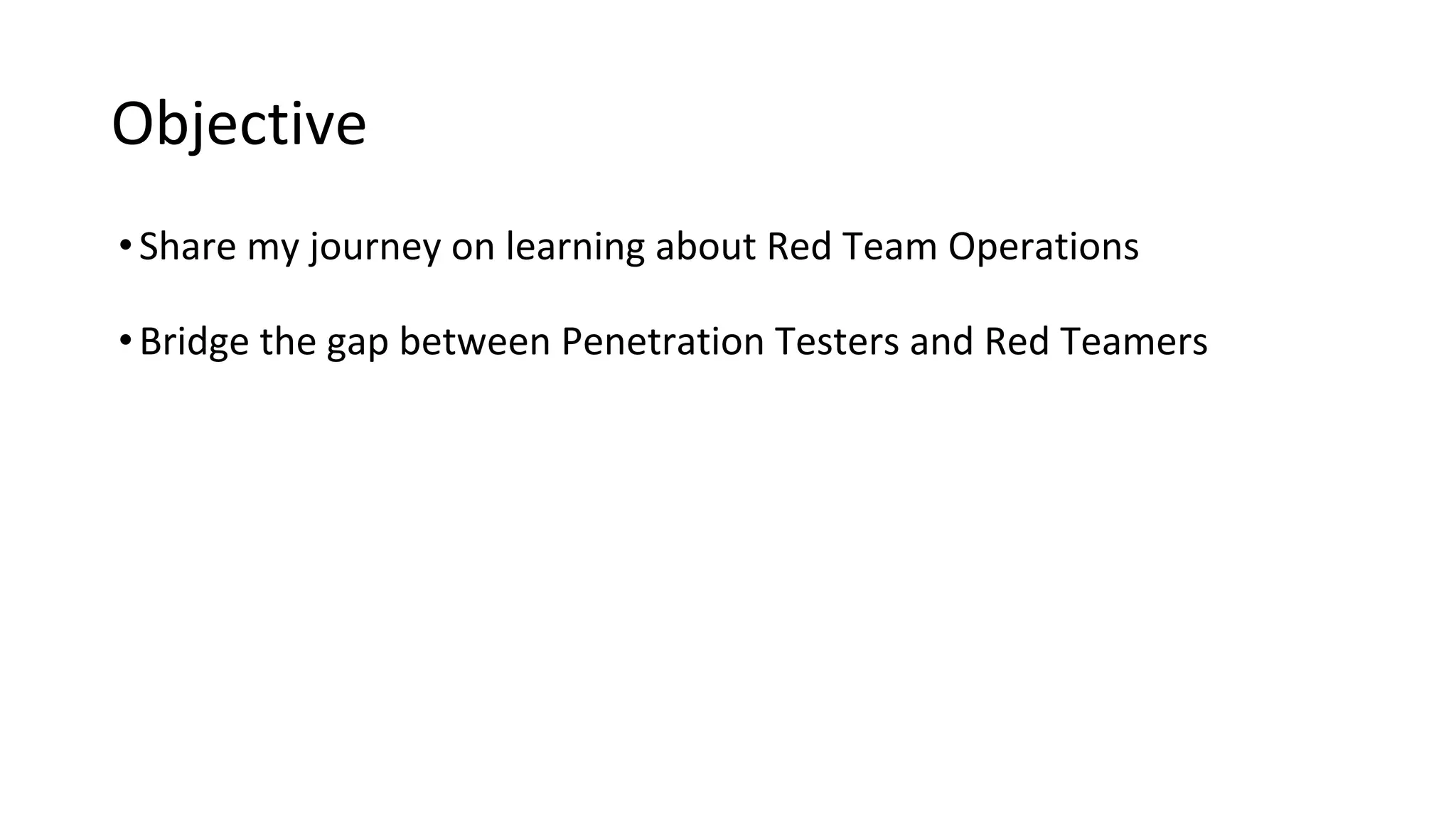 Objective
•Share my journey on learning about Red Team Operations
•Bridge the gap between Penetration Testers and Red Teamers
 