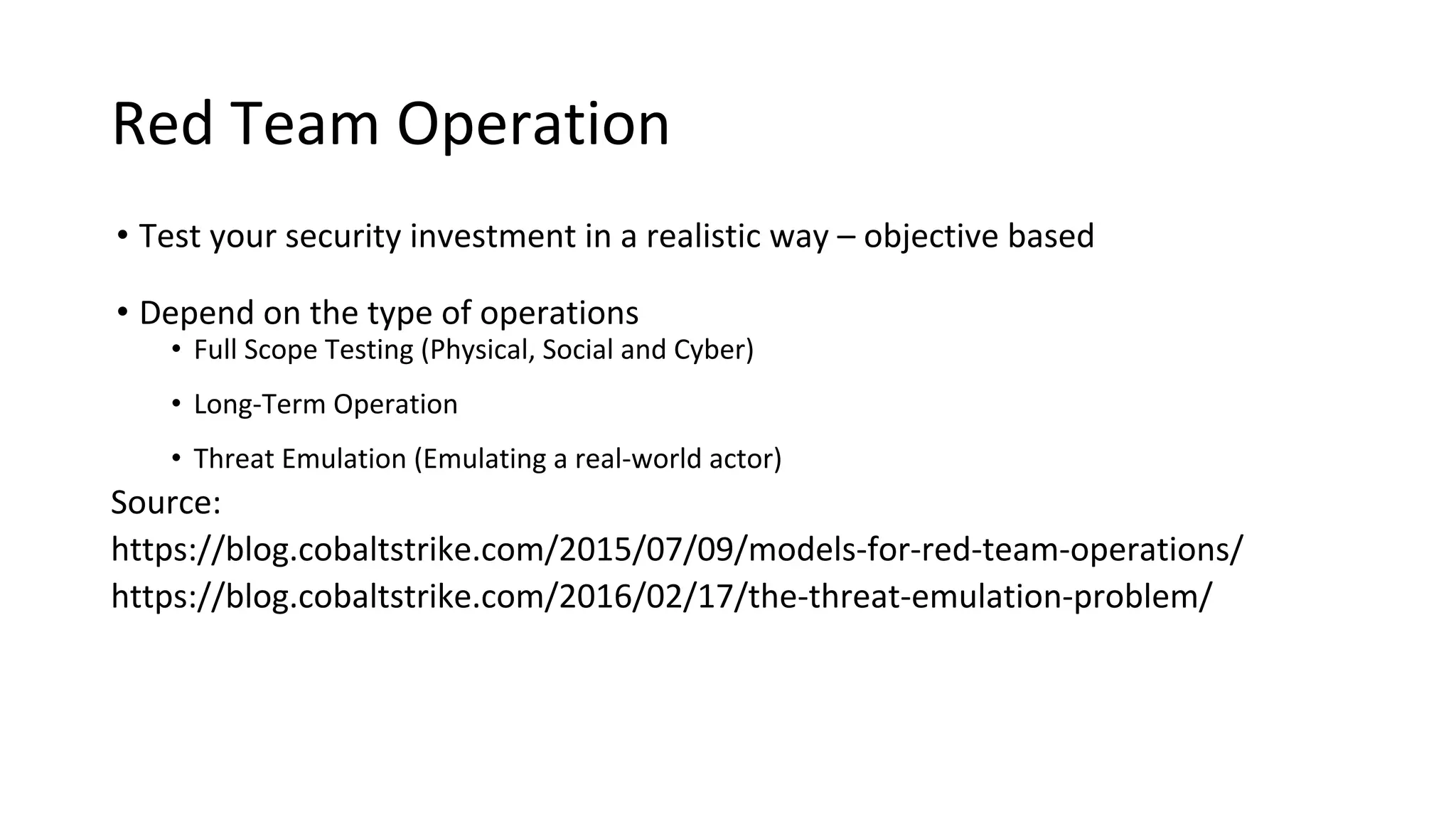 Red Team Operation
• Test your security investment in a realistic way – objective based
• Depend on the type of operations
• Full Scope Testing (Physical, Social and Cyber)
• Long-Term Operation
• Threat Emulation (Emulating a real-world actor)
Source:
https://blog.cobaltstrike.com/2015/07/09/models-for-red-team-operations/
https://blog.cobaltstrike.com/2016/02/17/the-threat-emulation-problem/
 