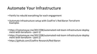 Automate Your Infrastructure
• Painful to rebuild everything for each engagement
• Automate Infrastructure setup with CoalFire’s Red Baron TerraForm
Examples
• https://rastamouse.me/2017/08/automated-red-team-infrastructure-deploy
ment-with-terraform---part-1/
• https://rastamouse.me/2017/08/automated-red-team-infrastructure-deploy
ment-with-terraform---part-2/
• https://github.com/Coalfire-Research/Red-Baron
 