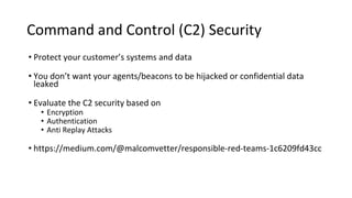 Command and Control (C2) Security
• Protect your customer’s systems and data
• You don’t want your agents/beacons to be hijacked or confidential data
leaked
• Evaluate the C2 security based on
• Encryption
• Authentication
• Anti Replay Attacks
• https://medium.com/@malcomvetter/responsible-red-teams-1c6209fd43cc
 