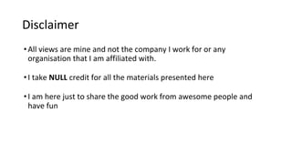 Disclaimer
•All views are mine and not the company I work for or any
organisation that I am affiliated with.
•I take NULL credit for all the materials presented here
•I am here just to share the good work from awesome people and
have fun
 