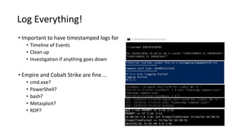 Log Everything!
• Important to have timestamped logs for
• Timeline of Events
• Clean up
• Investigation if anything goes down
• Empire and Cobalt Strike are fine…
• cmd.exe?
• PowerShell?
• bash?
• Metasploit?
• RDP?
 