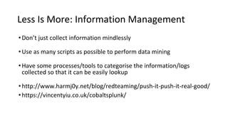 Less Is More: Information Management
•Don’t just collect information mindlessly
•Use as many scripts as possible to perform data mining
•Have some processes/tools to categorise the information/logs
collected so that it can be easily lookup
•http://www.harmj0y.net/blog/redteaming/push-it-push-it-real-good/
•https://vincentyiu.co.uk/cobaltsplunk/
 
