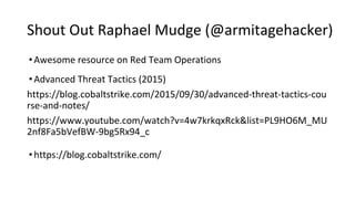 Shout Out Raphael Mudge (@armitagehacker)
•Awesome resource on Red Team Operations
•Advanced Threat Tactics (2015)
https://blog.cobaltstrike.com/2015/09/30/advanced-threat-tactics-cou
rse-and-notes/
https://www.youtube.com/watch?v=4w7krkqxRck&list=PL9HO6M_MU
2nf8Fa5bVefBW-9bg5Rx94_c
•https://blog.cobaltstrike.com/
 