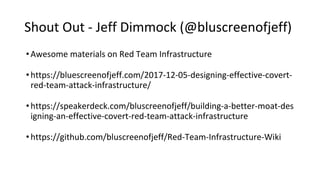 Shout Out - Jeff Dimmock (@bluscreenofjeff)
•Awesome materials on Red Team Infrastructure
•https://bluescreenofjeff.com/2017-12-05-designing-effective-covert-
red-team-attack-infrastructure/
•https://speakerdeck.com/bluscreenofjeff/building-a-better-moat-des
igning-an-effective-covert-red-team-attack-infrastructure
•https://github.com/bluscreenofjeff/Red-Team-Infrastructure-Wiki
 
