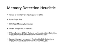 Memory Detection Heuristic
• Thread or Memory are not mapped to a file
• Static Image Size
• RWX Page Memory Permission
• Known Strings and PE headers
• William Burgess & Matt Watkins - Advanced Attack Detection
https://www.youtube.com/watch?v=ihElrBBJQo8
• Raphael Mudge – In-memory Evasion (1 of 4) - Detections
https://www.youtube.com/watch?v=lz2ARbZ_5tE
 