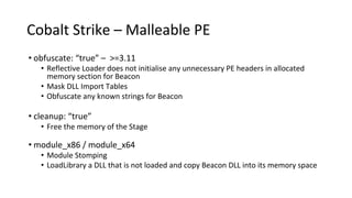 Cobalt Strike – Malleable PE
• obfuscate: “true” – >=3.11
• Reflective Loader does not initialise any unnecessary PE headers in allocated
memory section for Beacon
• Mask DLL Import Tables
• Obfuscate any known strings for Beacon
• cleanup: “true”
• Free the memory of the Stage
• module_x86 / module_x64
• Module Stomping
• LoadLibrary a DLL that is not loaded and copy Beacon DLL into its memory space
 