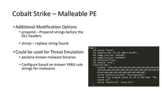 Cobalt Strike – Malleable PE
•Additional Modification Options
• prepend – Prepend strings before the
DLL headers
• strrep – replace string found
•Could be used for Threat Emulation
• peclone known malware binaries
• Configure based on known YARA rule
strings for malwares
 