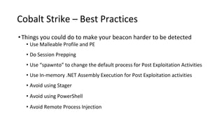 Cobalt Strike – Best Practices
•Things you could do to make your beacon harder to be detected
• Use Malleable Profile and PE
• Do Session Prepping
• Use “spawnto” to change the default process for Post Exploitation Activities
• Use In-memory .NET Assembly Execution for Post Exploitation activities
• Avoid using Stager
• Avoid using PowerShell
• Avoid Remote Process Injection
 