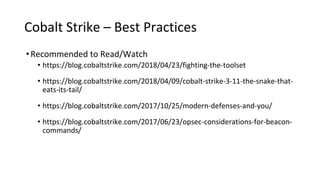 Cobalt Strike – Best Practices
•Recommended to Read/Watch
• https://blog.cobaltstrike.com/2018/04/23/fighting-the-toolset
• https://blog.cobaltstrike.com/2018/04/09/cobalt-strike-3-11-the-snake-that-
eats-its-tail/
• https://blog.cobaltstrike.com/2017/10/25/modern-defenses-and-you/
• https://blog.cobaltstrike.com/2017/06/23/opsec-considerations-for-beacon-
commands/
 