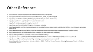 Other Reference
• https://medium.com/@malcomvetter/safe-red-team-infrastructure-c5d6a0f13fac
• https://www.netscylla.com/whitepapers/Crestcon18_Common_Pitfalls_in_Redteaming.pdf
• https://blog.cobaltstrike.com/2013/06/28/staged-payloads-what-pen-testers-should-know/
• https://www.slideshare.net/44Con/44con-meterpreter-internalsv2
• http://buffered.io/posts/staged-vs-stageless-handlers/
• https://blog.rapid7.com/2015/03/25/stageless-meterpreter-payloads/
• https://www.blackhat.com/docs/us-16/materials/us-16-Nipravsky-Certificate-Bypass-Hiding-And-Executing-Malware-From-A-Digitally-Signed-Exec
utable-wp.pdf
• https://www.endgame.com/blog/technical-blog/ten-process-injection-techniques-technical-survey-common-and-trending-process
• https://www.slideshare.net/JoeDesimone4/taking-hunting-to-the-next-level-hunting-in-memory
• https://ketansingh.net/make-executable-harder-to-recover-from-memory/
• https://media.defcon.org/DEF%20CON%2024/DEF%20CON%2024%20presentations/DEFCON-24-Int0X80-Anti-Forensics-AF.pdf
• https://www.veil-framework.com/least-privilege-removing-unnecessary-memory-permissions/
• Michael Hale Ligh, Andrew Case, Jamie Levy, Aaron Walters (2014) - The Art of Memory Forensics: Detecting Malware and Threats in Windows,
Linux and Mac Memory
 