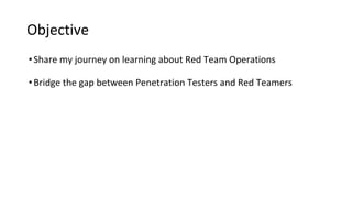 Objective
•Share my journey on learning about Red Team Operations
•Bridge the gap between Penetration Testers and Red Teamers
 