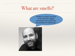 What are smells?
“Smells'are'certain'structures'
in'the'code'that'suggest'
(some4mes'they'scream'for)'
the'possibility'of'refactoring.”''
 
