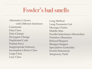 Fowler’s bad smells
Alternative Classes
with Different Interfaces
Comments
Data Class
Data Clumps
Divergent Change
Duplicated Code
Feature Envy
Inappropriate Intimacy
Incomplete Library Class
Large Class
Lazy Class
Long Method
Long Parameter List
Message Chains
Middle Man
Parallel Inheritance Hierarchies
Primitive Obsession
Refused Bequest
Shotgun Surgery
Speculative Generality
Switch Statements
Temporary Field
 