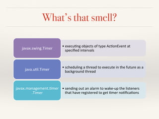 What’s that smell?
• execu&ng)objects)of)type)Ac&onEvent)at)
speciﬁed)intervals)javax.swing.Timer)
• scheduling)a)thread)to)execute)in)the)future)as)a)
background)thread)java.u&l.Timer)
• sending)out)an)alarm)to)wakeAup)the)listeners)
that)have)registered)to)get)&mer)no&ﬁca&ons)
javax.management.&mer
.Timer)
 