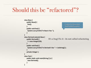 Should this be “refactored”?
class	
  Base	
  {	
  
	
   public	
  Base()	
  {	
  
	
  	
  	
   	
   foo();	
  
	
   }	
  	
  	
  	
  	
  	
  	
  	
  	
  
	
   public	
  void	
  foo()	
  {	
  
	
  	
   	
   System.out.println("In	
  Base's	
  foo	
  ");	
  
	
   }	
  
}	
  
class	
  Derived	
  extends	
  Base	
  {	
  
	
   public	
  Derived()	
  {	
  
	
  	
   	
   i	
  =	
  new	
  Integer(10);	
  
	
   }	
  
	
   public	
  void	
  foo()	
  {	
  
	
  	
   	
   System.out.println("In	
  Derived's	
  foo	
  "	
  +	
  i.toString()	
  );	
  
	
   }	
  
	
  	
   private	
  Integer	
  i;	
  	
  
}	
  
class	
  Test	
  {	
  	
  
	
   public	
  staHc	
  void	
  main(String	
  []	
  s)	
  {	
  
	
   	
   new	
  Derived();	
  
	
   }	
  
}
Crashes by throwing a
NullPointerException
It’s a bug! Fix it - its not called refactoring
 