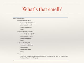 What’s that smell?
switch'(transferType)'{'
case'DataBuﬀer.TYPE_BYTE:'
byte'bdata[]'='(byte[])inData;'
pixel'='bdata[0]'&'0xﬀ;'
length'='bdata.length;'
break;'
case'DataBuﬀer.TYPE_USHORT:'
short'sdata[]'='(short[])inData;'
pixel'='sdata[0]'&'0xﬀﬀ;'
length'='sdata.length;'
break;'
case'DataBuﬀer.TYPE_INT:'
int'idata[]'='(int[])inData;'
pixel'='idata[0];'
length'='idata.length;'
break;'
default:'
throw' new' UnsupportedOperaQonExcepQon("This' method' has' not' been' "+' "implemented'
for'transferType'"'+'transferType);'
}'
 